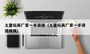 儿童玩具厂家一手货源（儿童玩具厂家一手货源枫枫）