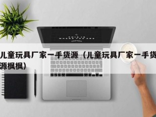 儿童玩具厂家一手货源（儿童玩具厂家一手货源枫枫）