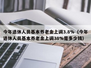 今年退休人员基本养老金上调3.8%（今年退休人员基本养老金上调38%是多少钱）