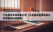 工业废水处理设备公司（工业废水处理设备公司海普欧环保集团）