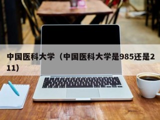 中国医科大学（中国医科大学是985还是211）