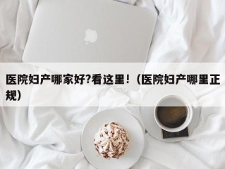 医院妇产哪家好?看这里!（医院妇产哪里正规）