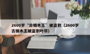 2600岁“古楠木王”被盗割（2600岁古楠木王被盗割叶尽）