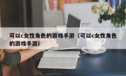 可以c女性角色的游戏手游（可以c女性角色的游戏手游）