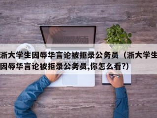 浙大学生因辱华言论被拒录公务员（浙大学生因辱华言论被拒录公务员,你怎么看?）