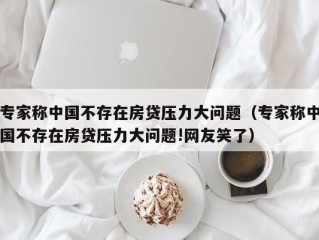 专家称中国不存在房贷压力大问题（专家称中国不存在房贷压力大问题!网友笑了）