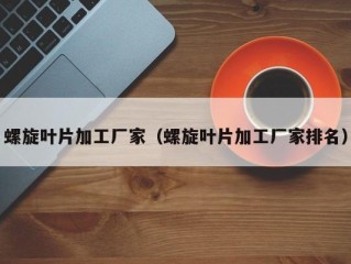 螺旋叶片加工厂家（螺旋叶片加工厂家排名）