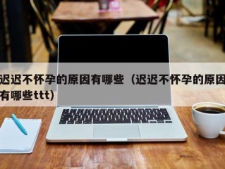 迟迟不怀孕的原因有哪些（迟迟不怀孕的原因有哪些ttt）