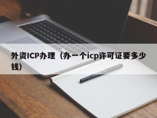 外资ICP办理（办一个icp许可证要多少钱）