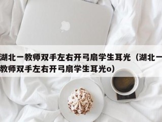 湖北一教师双手左右开弓扇学生耳光（湖北一教师双手左右开弓扇学生耳光o）