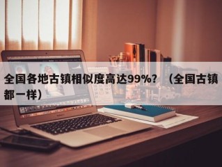 全国各地古镇相似度高达99%？（全国古镇都一样）