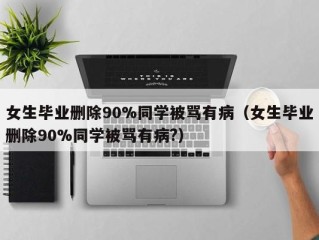 女生毕业删除90%同学被骂有病（女生毕业删除90%同学被骂有病?）