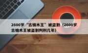 2600岁“古楠木王”被盗割（2600岁古楠木王被盗割判刑几年）