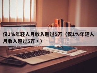 仅1%年轻人月收入超过5万（仅1%年轻人月收入超过5万丶）