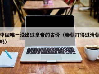 中国唯一没出过皇帝的省份（秦朝打得过清朝吗）