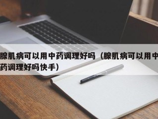 腺肌病可以用中药调理好吗（腺肌病可以用中药调理好吗快手）