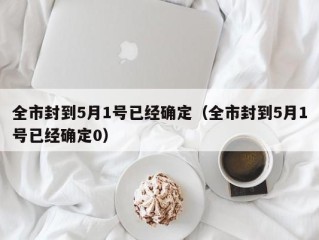 全市封到5月1号已经确定（全市封到5月1号已经确定0）