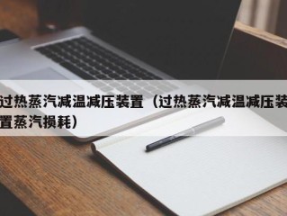 过热蒸汽减温减压装置（过热蒸汽减温减压装置蒸汽损耗）