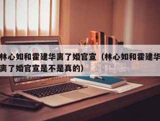 林心如和霍建华离了婚官宣（林心如和霍建华离了婚官宣是不是真的）