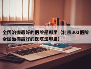 全国治癫最好的医院是哪里（北京301医院全国治癫最好的医院是哪里）