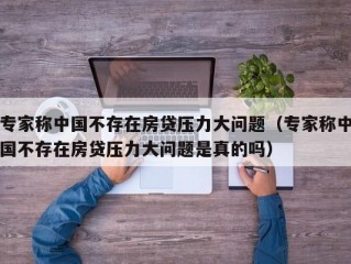 专家称中国不存在房贷压力大问题（专家称中国不存在房贷压力大问题是真的吗）