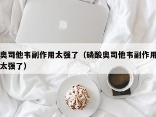 奥司他韦副作用太强了（磷酸奥司他韦副作用太强了）