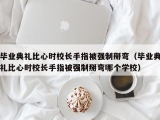 毕业典礼比心时校长手指被强制掰弯（毕业典礼比心时校长手指被强制掰弯哪个学校）