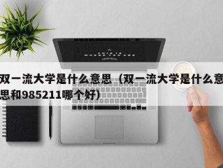 双一流大学是什么意思（双一流大学是什么意思和985211哪个好）