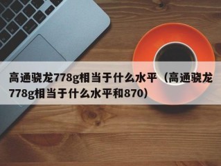 高通骁龙778g相当于什么水平（高通骁龙778g相当于什么水平和870）