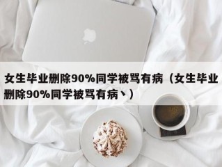 女生毕业删除90%同学被骂有病（女生毕业删除90%同学被骂有病丶）