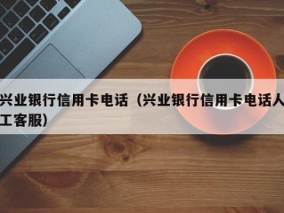 兴业银行信用卡电话（兴业银行信用卡电话人工客服）