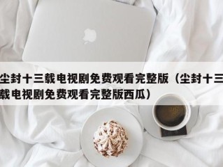 尘封十三载电视剧免费观看完整版（尘封十三载电视剧免费观看完整版西瓜）