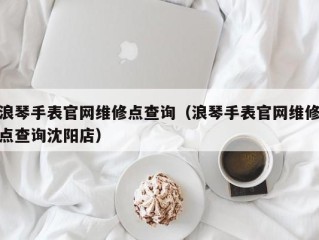 浪琴手表官网维修点查询（浪琴手表官网维修点查询沈阳店）